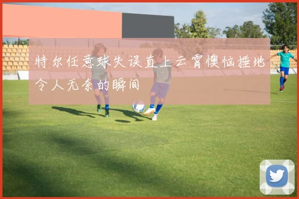 特尔任意球失误直上云霄懊恼捶地令人无奈的瞬间