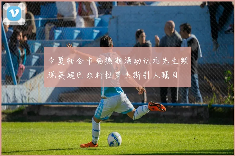 今夏转会市场热潮涌动亿元先生频现英超巴尔科拉罗杰斯引人瞩目