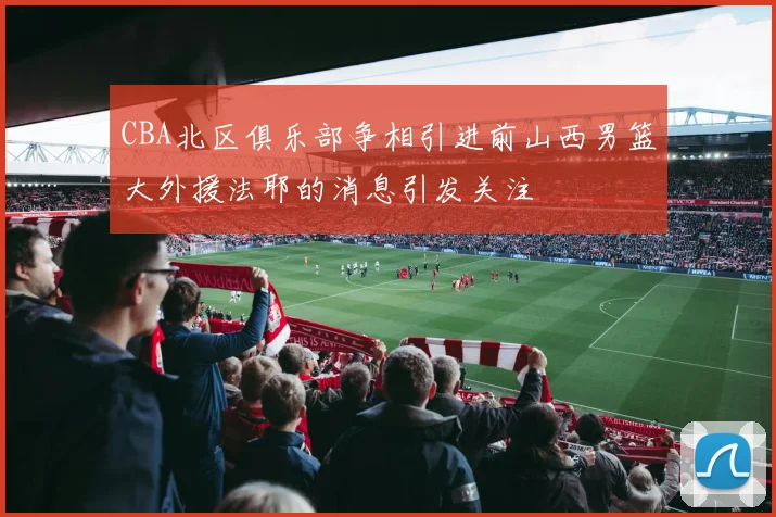 CBA北区俱乐部争相引进前山西男篮大外援法耶的消息引发关注