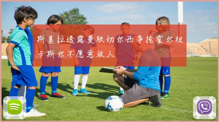 斯基拉透露曼联切尔西争抢霍尔纽卡斯尔不愿意放人