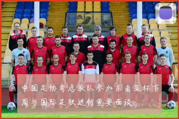 中国足协考虑派队参加东南亚杯下周与国际足联进行重要面谈