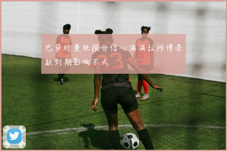 巴萨对曼联报价信心满满拉师傅条款到期影响不大