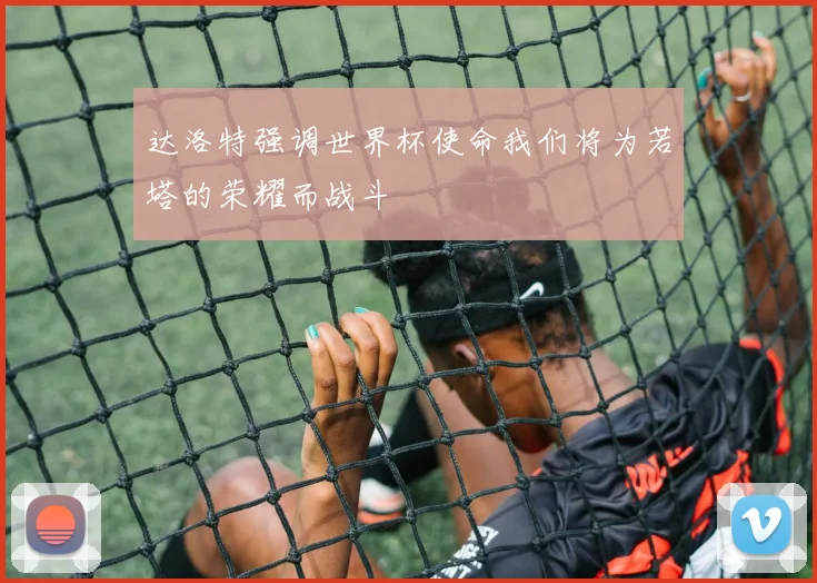 达洛特强调世界杯使命我们将为若塔的荣耀而战斗