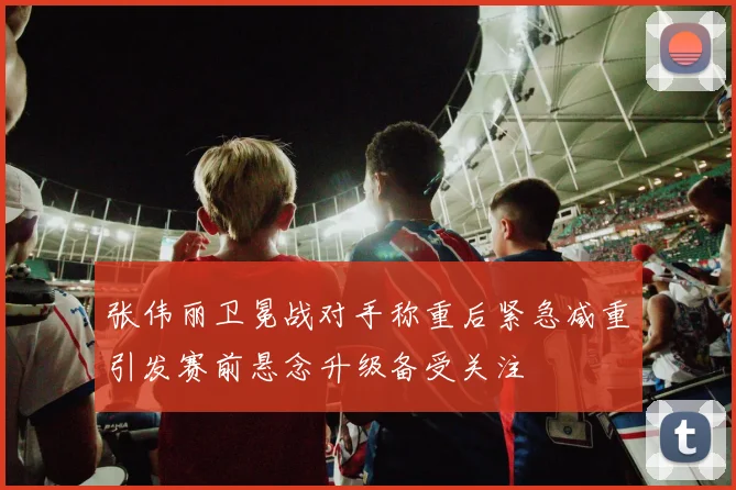 张伟丽卫冕战对手称重后紧急减重引发赛前悬念升级备受关注