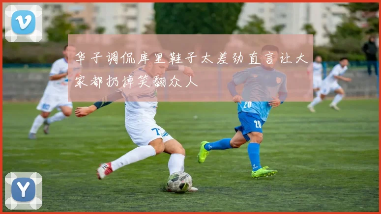 华子调侃库里鞋子太差劲直言让大家都扔掉笑翻众人