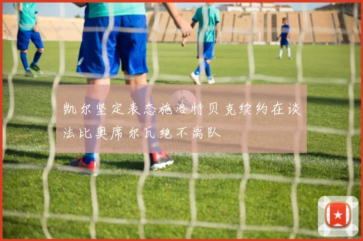 凯尔坚定表态施洛特贝克续约在谈法比奥席尔瓦绝不离队