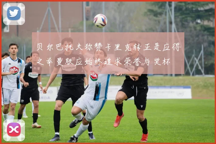 贝尔巴托夫称赞卡里克转正是应得之举曼联应始终追求荣誉与奖杯