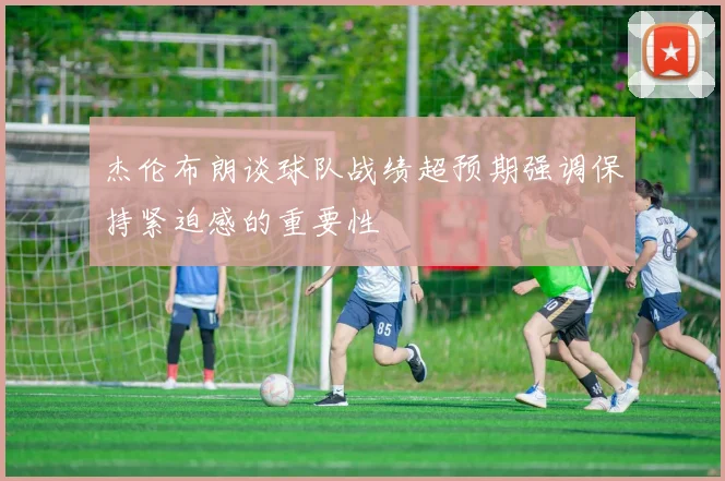 杰伦布朗谈球队战绩超预期强调保持紧迫感的重要性