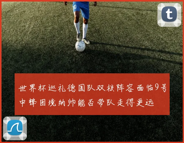 世界杯巡礼德国队双核阵容面临9号中锋困境纳帅能否带队走得更远