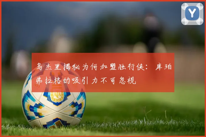乌杰里揭秘为何加盟独行侠：库珀弗拉格的吸引力不可忽视