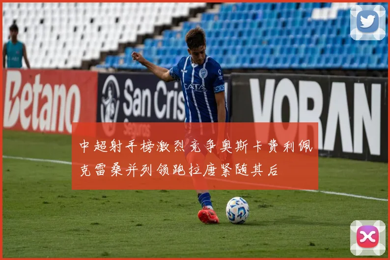 中超射手榜激烈竞争奥斯卡费利佩克雷桑并列领跑拉唐紧随其后