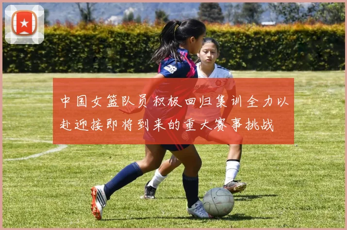 中国女篮队员积极回归集训全力以赴迎接即将到来的重大赛事挑战