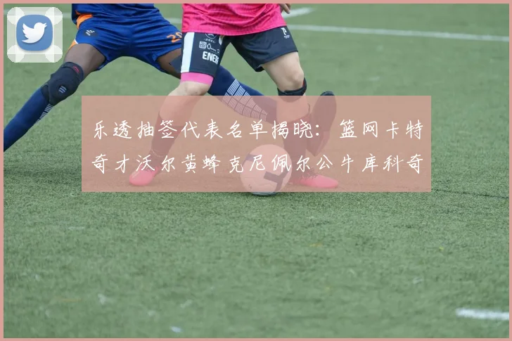 乐透抽签代表名单揭晓：篮网卡特奇才沃尔黄蜂克尼佩尔公牛库科奇齐聚一堂