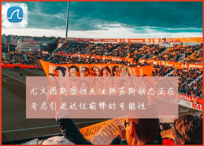 尤文图斯密切关注热苏斯动态正在考虑引进这位前锋的可能性