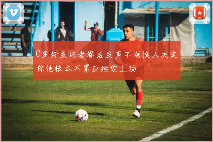 C罗好友记者赛后发声不满换人决定称他根本不累应继续上场