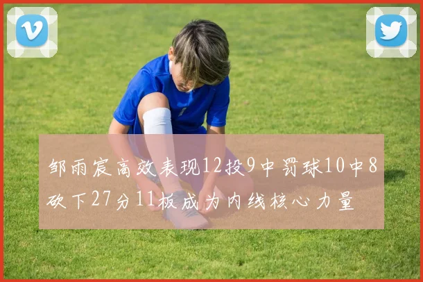 邹雨宸高效表现12投9中罚球10中8砍下27分11板成为内线核心力量