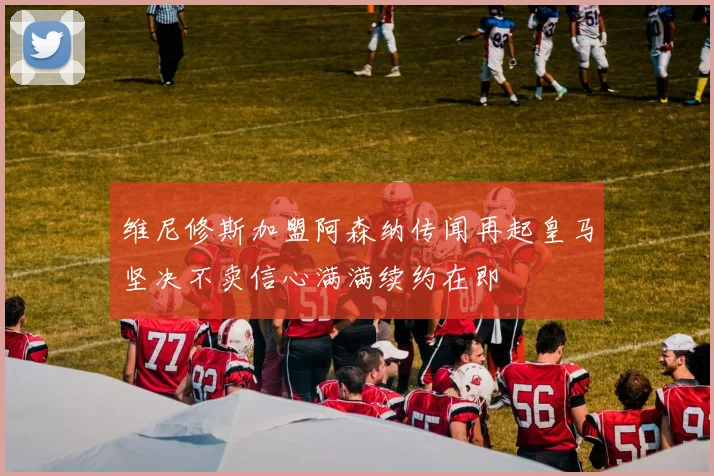 维尼修斯加盟阿森纳传闻再起皇马坚决不卖信心满满续约在即