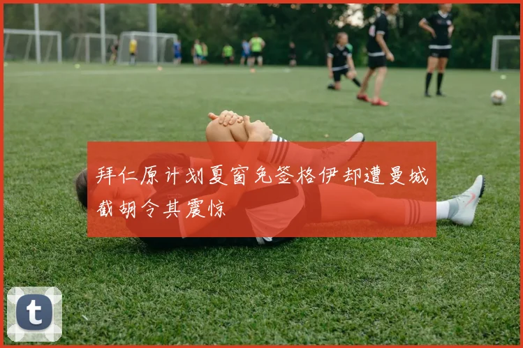 拜仁原计划夏窗免签格伊却遭曼城截胡令其震惊