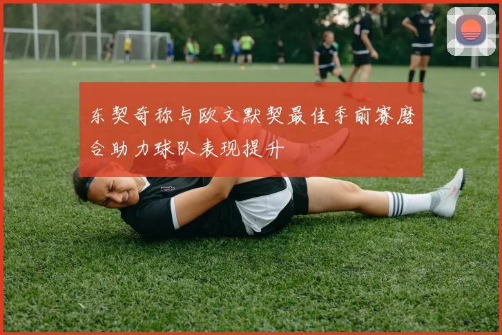 东契奇称与欧文默契最佳季前赛磨合助力球队表现提升