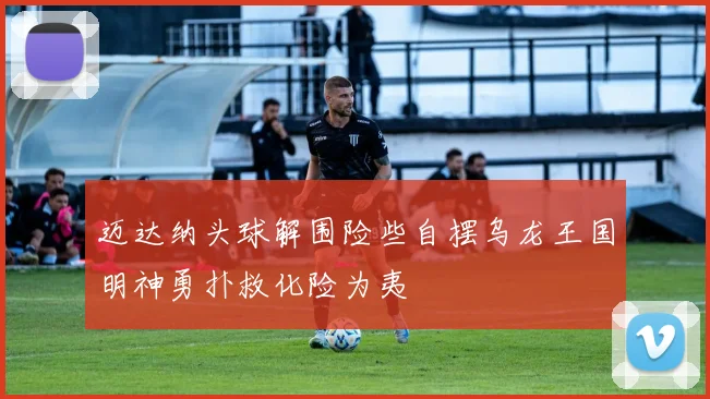 迈达纳头球解围险些自摆乌龙王国明神勇扑救化险为夷