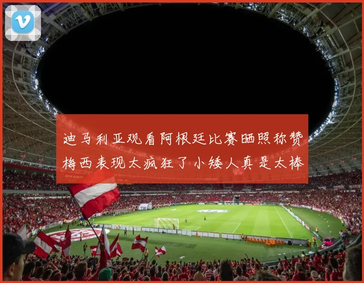 迪马利亚观看阿根廷比赛晒照称赞梅西表现太疯狂了小矮人真是太棒了