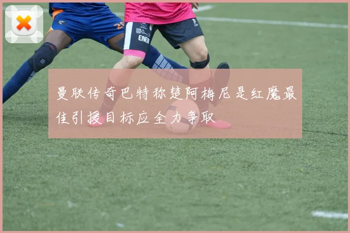 曼联传奇巴特称楚阿梅尼是红魔最佳引援目标应全力争取