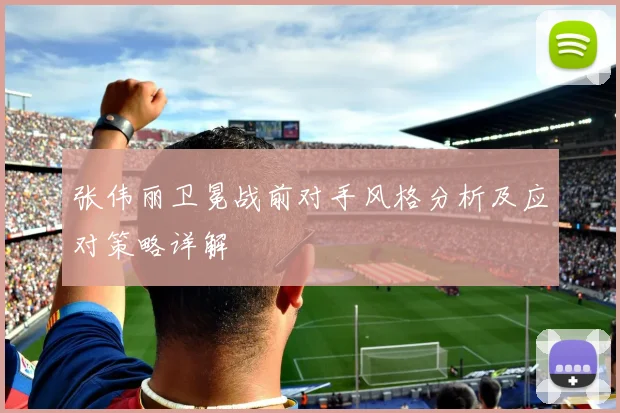 张伟丽卫冕战前对手风格分析及应对策略详解