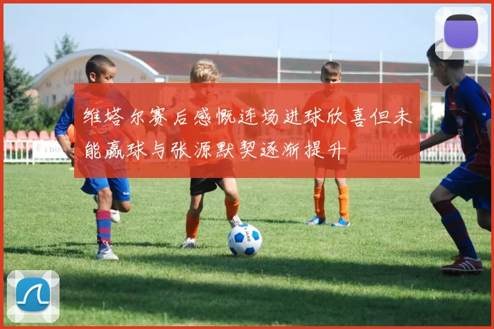维塔尔赛后感慨连场进球欣喜但未能赢球与张源默契逐渐提升