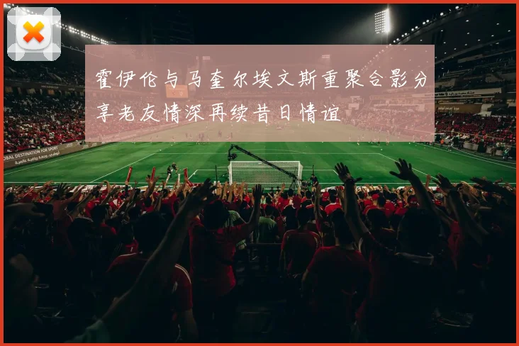 霍伊伦与马奎尔埃文斯重聚合影分享老友情深再续昔日情谊
