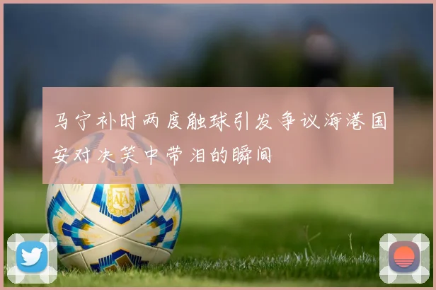 马宁补时两度触球引发争议海港国安对决笑中带泪的瞬间
