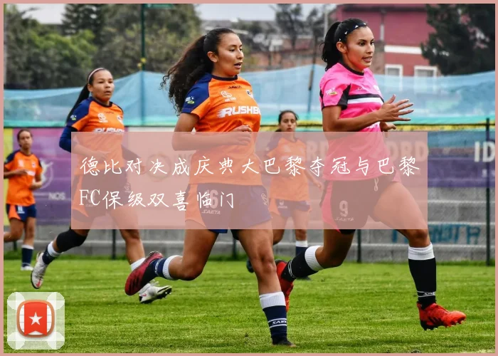 德比对决成庆典大巴黎夺冠与巴黎FC保级双喜临门