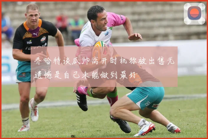 乔哈特谈瓜帅离开时机称被出售无遗憾是自己未能做到最好