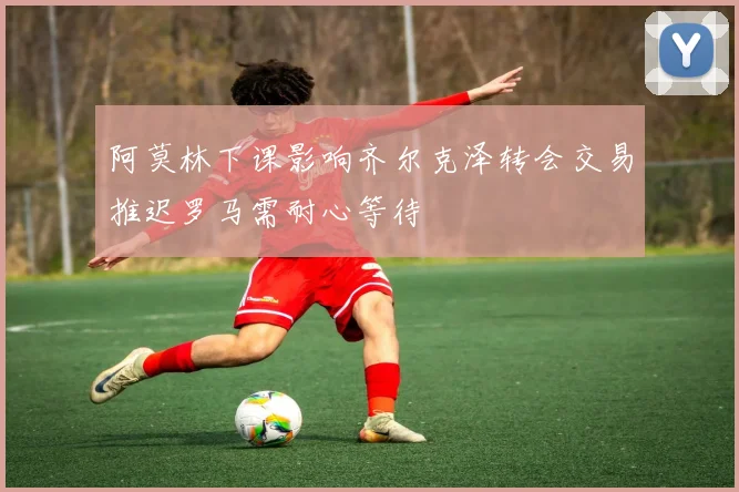 阿莫林下课影响齐尔克泽转会交易推迟罗马需耐心等待