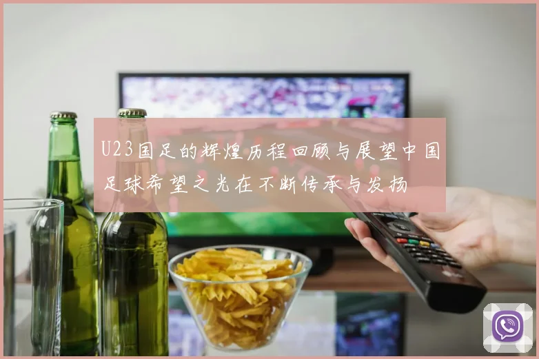 U23国足的辉煌历程回顾与展望中国足球希望之光在不断传承与发扬