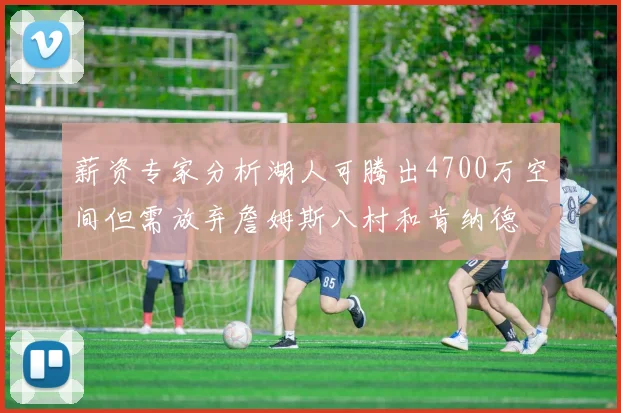薪资专家分析湖人可腾出4700万空间但需放弃詹姆斯八村和肯纳德