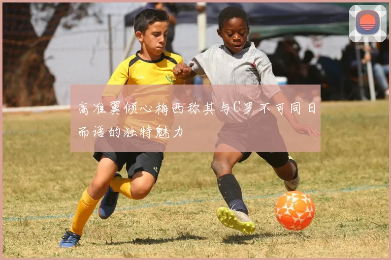高准翼倾心梅西称其与C罗不可同日而语的独特魅力