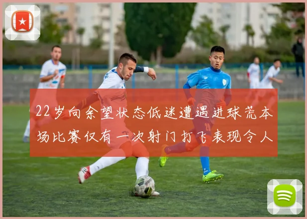 22岁向余望状态低迷遭遇进球荒本场比赛仅有一次射门打飞表现令人失望
