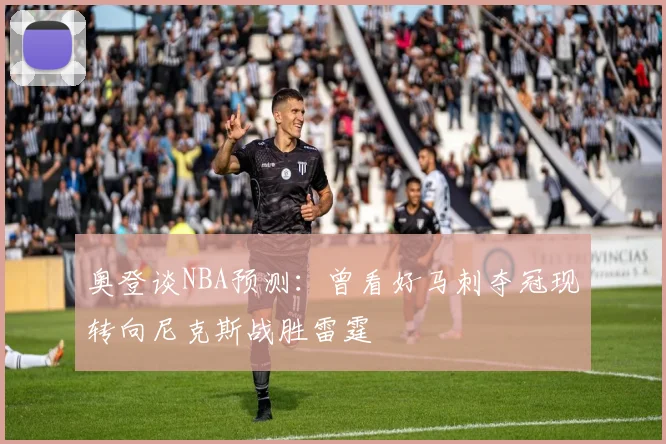 奥登谈NBA预测：曾看好马刺夺冠现转向尼克斯战胜雷霆