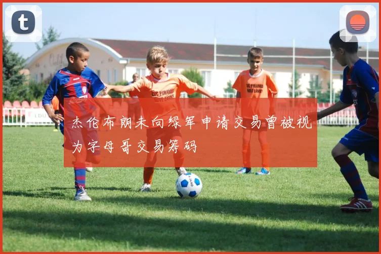 杰伦布朗未向绿军申请交易曾被视为字母哥交易筹码
