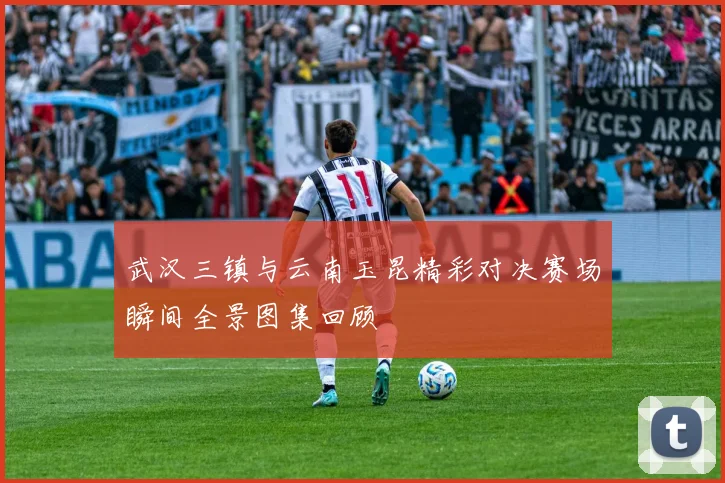 武汉三镇与云南玉昆精彩对决赛场瞬间全景图集回顾