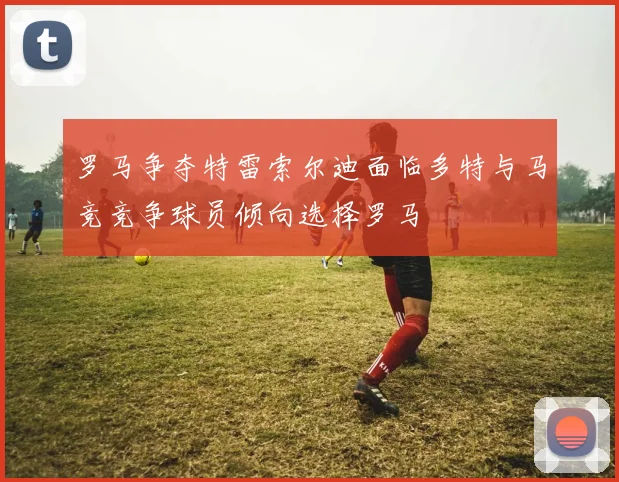 罗马争夺特雷索尔迪面临多特与马竞竞争球员倾向选择罗马